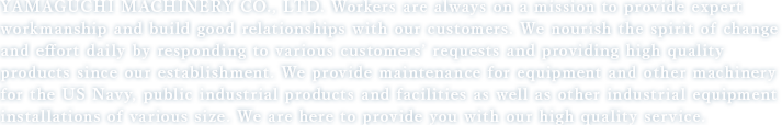 YAMAGUCHI MACHINERY CO., LTD. Workers are always on a mission to provide expert workmanship and build good relationships with our customers.  We nourish the spirit of change and effort daily by responding to various customers’ requests and providing high quality products since our establishment.  We provide maintenance for equipment and other machinery for the US Navy, public industrial products and facilities as well as other industrial equipment installations of various size. We are here to provide you with our high quality service.