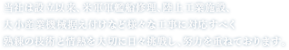 当社は設立以来、米軍軍艦船修理、陸上工業施設、大小産業機械捉え付けなど様々な工事に対応すべく熟練の技術と情熱を大切に日々挑戦し、努力を重ねております。